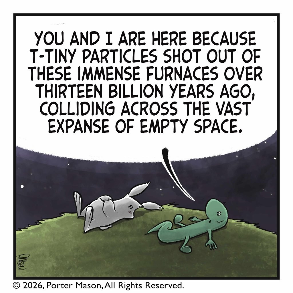 LIZARD: You and I are here because t- tiny particles shot out of these immense furnaces over thirteen billion years ago, colliding across the vast expanse of empty space.