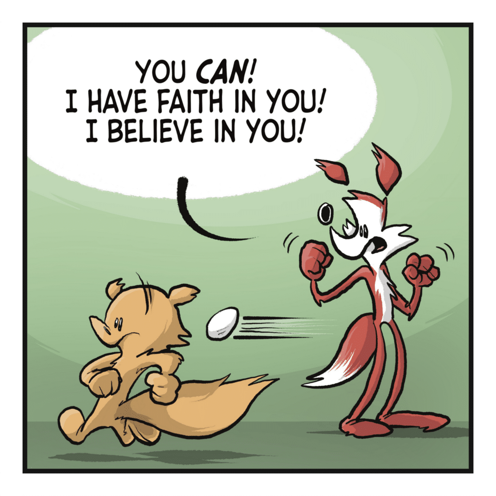 The squirrel keeps running, the egg is gaining on them. FOX: You CAN! I have faith in you! I believe in you!