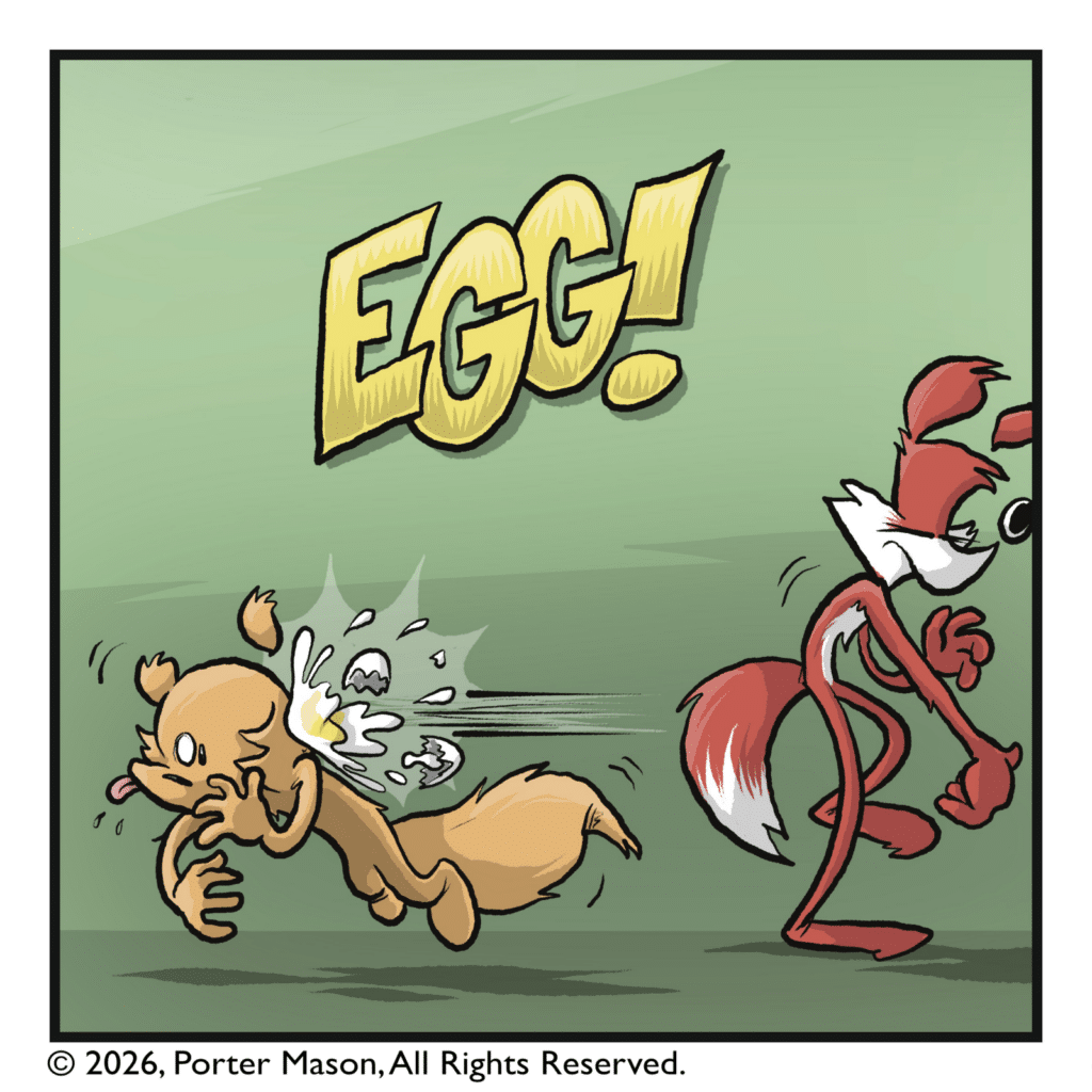 EGG! The egg knocks the squirrel over, and cracks open, making a huge mess.