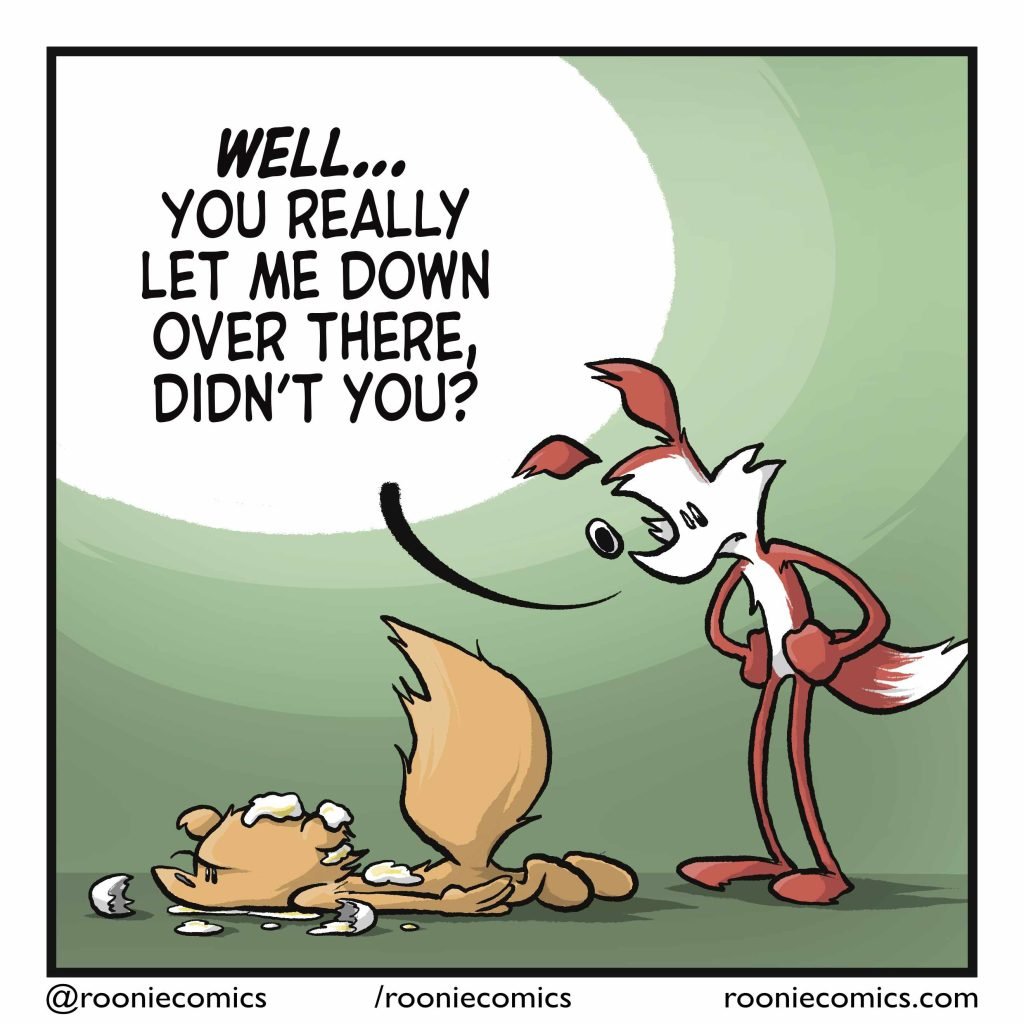 The fox leans over the squirrel, prone on the ground with egg all over. FOX: WELL... you really let me down over there, didn't you?