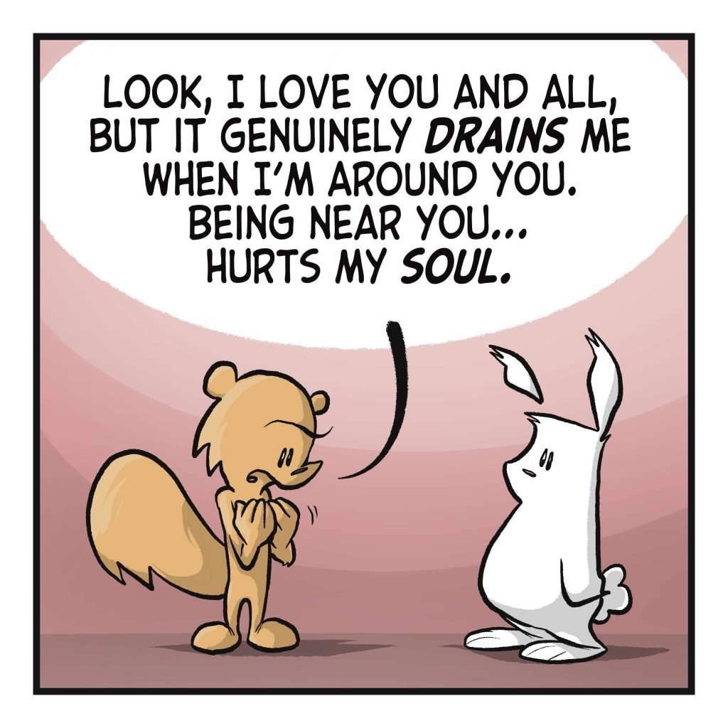 SQUIRREL: Look, I love you and all, but it genuinely DRAINS me when I'm around you. Being near you... hurts my SOUL.