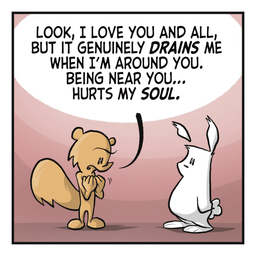 SQUIRREL: Look, I love you and all, but it genuinely DRAINS me when I'm around you. Being near you... hurts my SOUL.