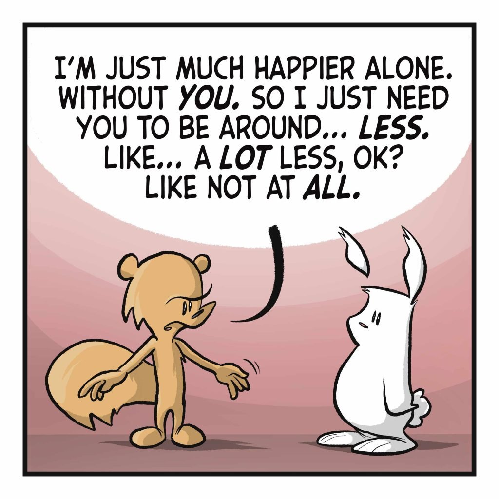 SQUIRREL: I'm just much happier alone. Without YOU. So I just need you to be around... LESS. Like... a LOT less, OK? Like not at ALL.