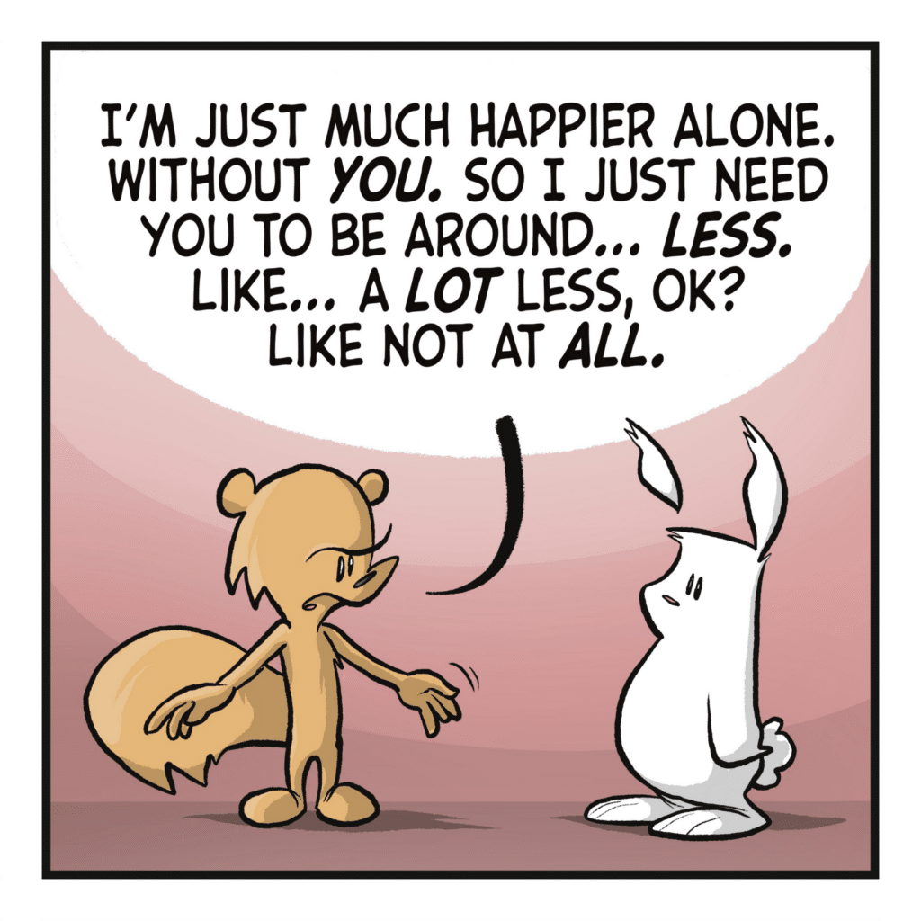 SQUIRREL: I'm just much happier alone. Without YOU. So I just need you to be around... LESS. Like... a LOT less, OK? Like not at ALL.