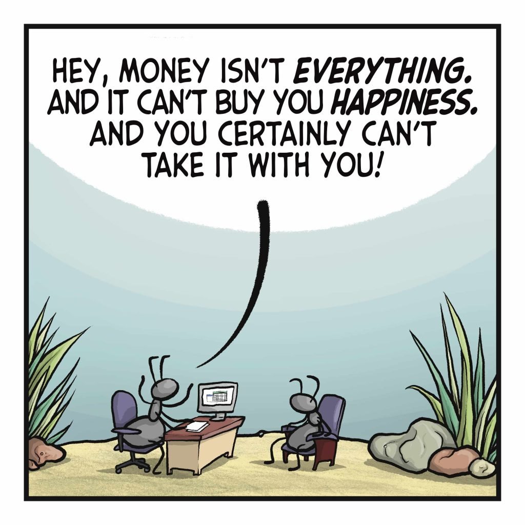 Two ants sit across a desk from one another. ANT 1: Hey, money isn't EVERYTHING. And it can't buy you HAPPINESS. And you certainly can't take it with you!