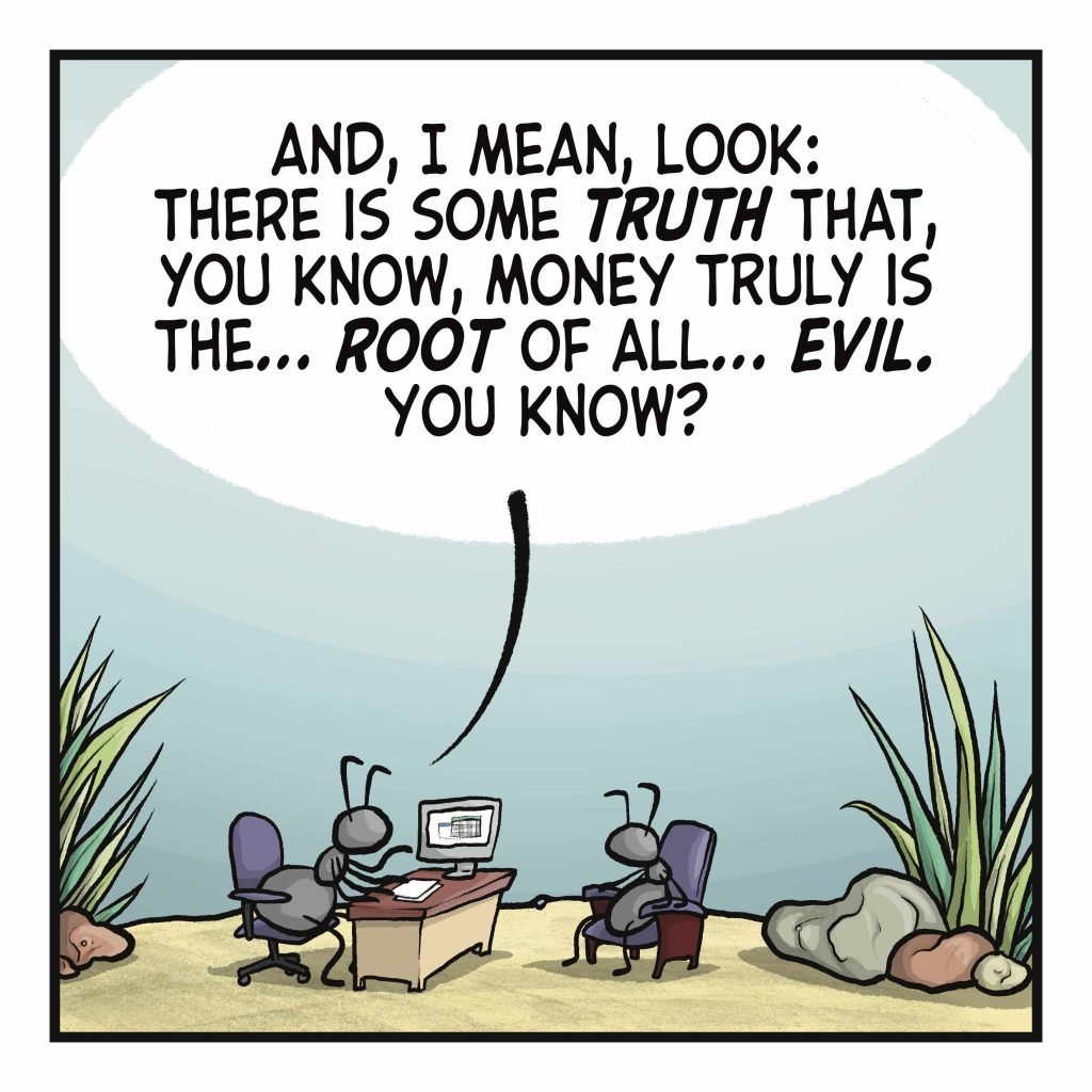 ANT 1: And, I mean, look: there is some TRUTH that, you know, money truly is the... ROOT of all... EVIL. You know?