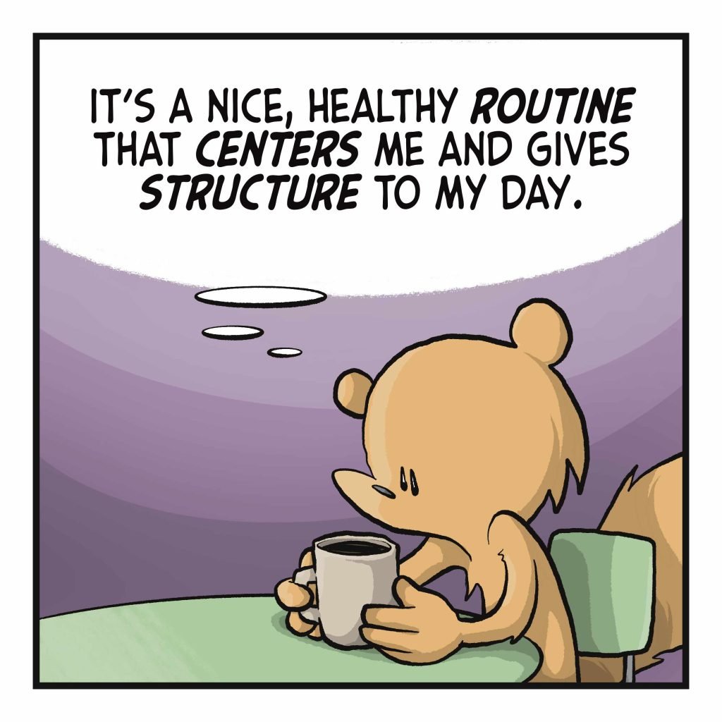SQUIRREL: (thinking) It's a nice, healthy ROUTINE that CENTERS me and gives STRUCTURE to my day.