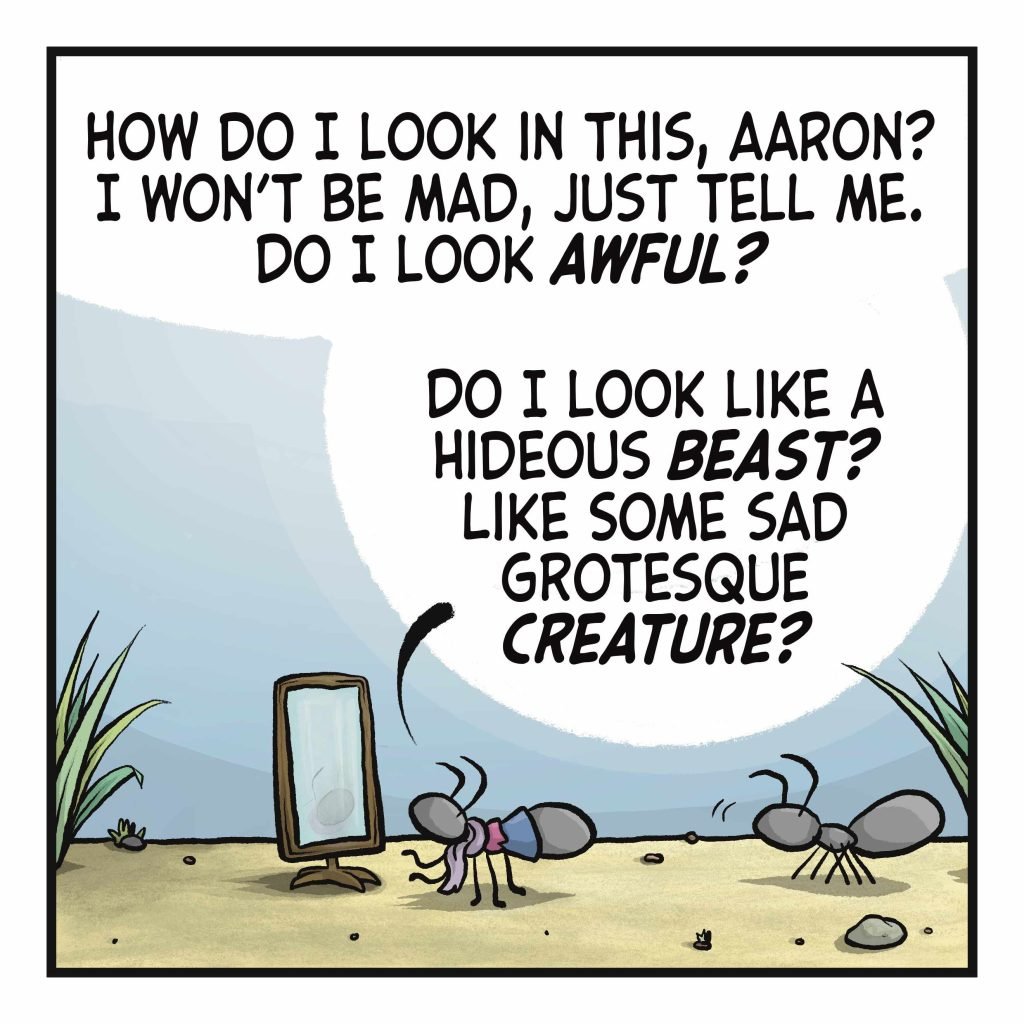 An ant in an outfit stands before a mirror as another ant looks on. CHRISTOPHER: How do I look in this, Aaron? I won't be mad, just tell me. Do I look AWFUL? Do I look like a hideous BEAST? Like some sad grotesque CREATURE?