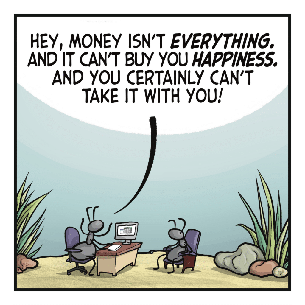 Two ants sit across a desk from one another. ANT 1: Hey, money isn't EVERYTHING. And it can't buy you HAPPINESS. And you certainly can't take it with you!
