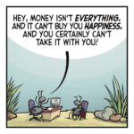 Two ants sit across a desk from one another. ANT 1: Hey, money isn't EVERYTHING. And it can't buy you HAPPINESS. And you certainly can't take it with you!