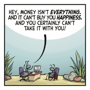 Two ants sit across a desk from one another. ANT 1: Hey, money isn't EVERYTHING. And it can't buy you HAPPINESS. And you certainly can't take it with you!