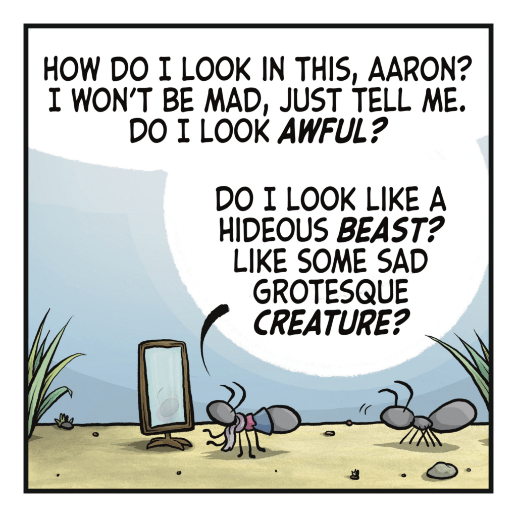 An ant in an outfit stands before a mirror as another ant looks on. CHRISTOPHER: How do I look in this, Aaron? I won't be mad, just tell me. Do I look AWFUL? Do I look like a hideous BEAST? Like some sad grotesque CREATURE?