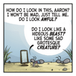 An ant in an outfit stands before a mirror as another ant looks on. CHRISTOPHER: How do I look in this, Aaron? I won't be mad, just tell me. Do I look AWFUL? Do I look like a hideous BEAST? Like some sad grotesque CREATURE?