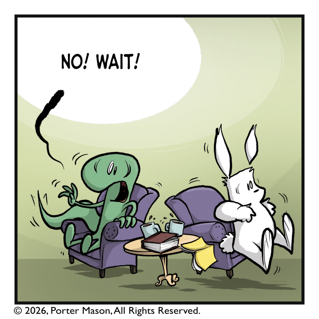The rabbit springs up out of their chair as the lizard lunges forward. LIZARD: NO! WAIT!