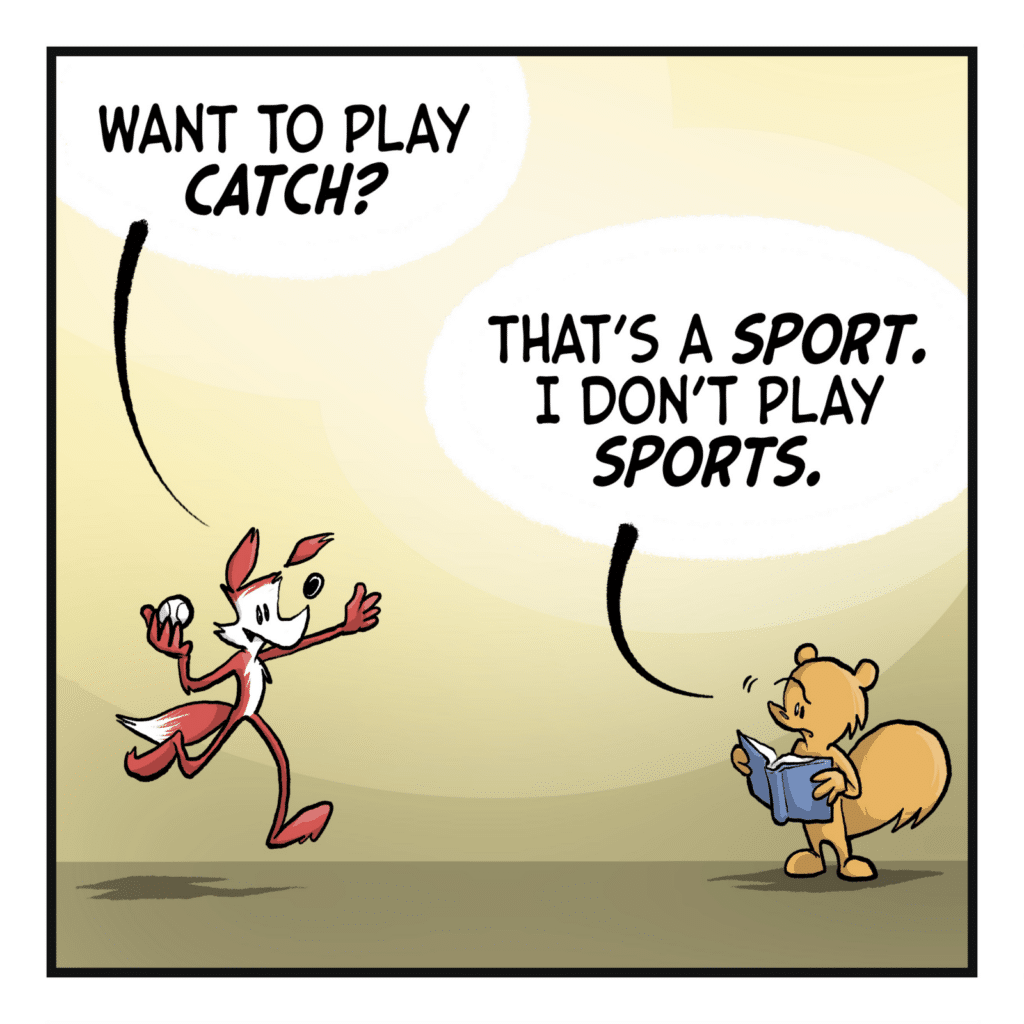 FOX: Want to play CATCH? SQUIRREL: That's a SPORT. I don't play SPORTS.