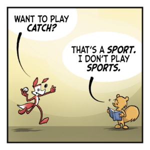 FOX: Want to play CATCH? SQUIRREL: That's a SPORT. I don't play SPORTS.